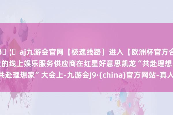 🦄aj九游会官网【极速线路】进入【欧洲杯官方合作网站】华人市场最大的线上娱乐服务供应商在红星好意思凯龙“共赴理想家”大会上-九游会J9·(china)官方网站-真人游戏第一品牌