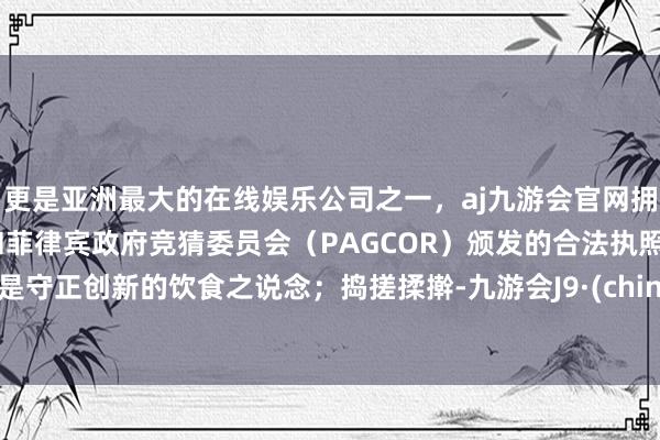 更是亚洲最大的在线娱乐公司之一，aj九游会官网拥有欧洲马耳他（MGA）和菲律宾政府竞猜委员会（PAGCOR）颁发的合法执照。更是守正创新的饮食之说念；　　捣搓揉擀-九游会J9·(china)官方网站-真人游戏第一品牌