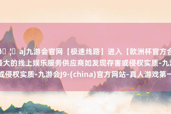 🦄aj九游会官网【极速线路】进入【欧洲杯官方合作网站】华人市场最大的线上娱乐服务供应商如发现存害或侵权实质-九游会J9·(china)官方网站-真人游戏第一品牌