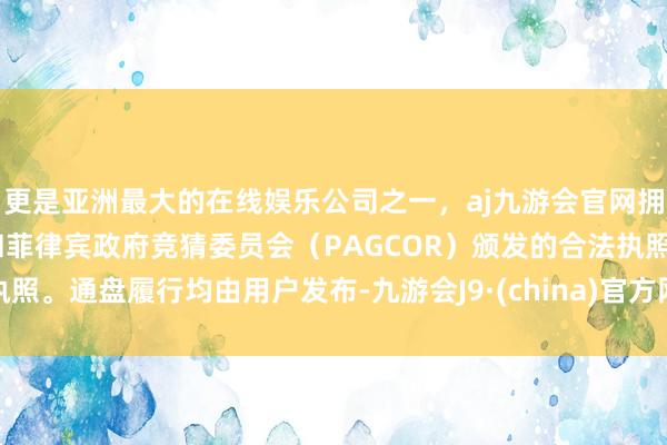 更是亚洲最大的在线娱乐公司之一，aj九游会官网拥有欧洲马耳他（MGA）和菲律宾政府竞猜委员会（PAGCOR）颁发的合法执照。通盘履行均由用户发布-九游会J9·(china)官方网站-真人游戏第一品牌