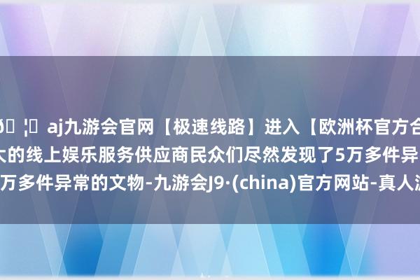 🦄aj九游会官网【极速线路】进入【欧洲杯官方合作网站】华人市场最大的线上娱乐服务供应商民众们尽然发现了5万多件异常的文物-九游会J9·(china)官方网站-真人游戏第一品牌