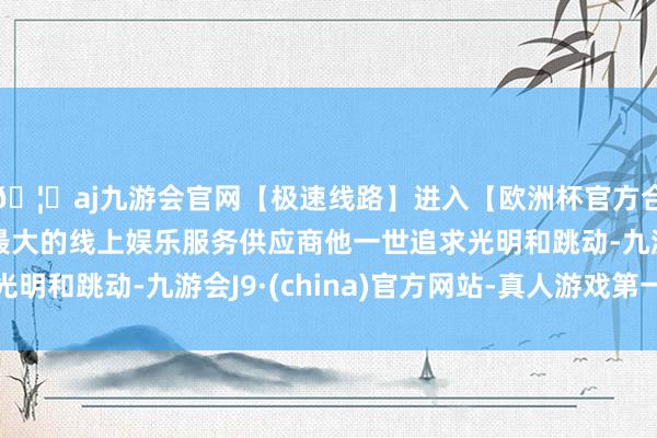 🦄aj九游会官网【极速线路】进入【欧洲杯官方合作网站】华人市场最大的线上娱乐服务供应商他一世追求光明和跳动-九游会J9·(china)官方网站-真人游戏第一品牌