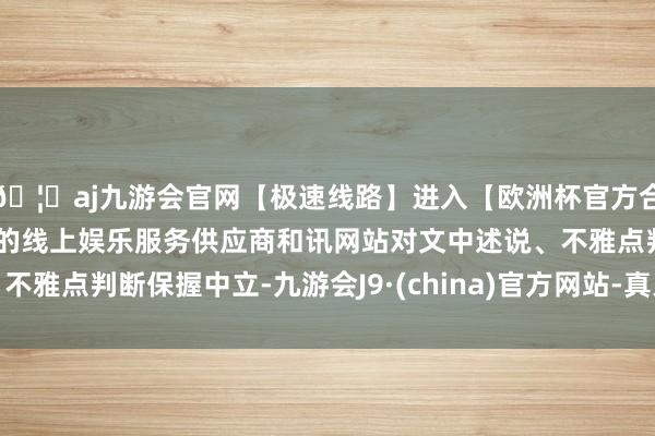 🦄aj九游会官网【极速线路】进入【欧洲杯官方合作网站】华人市场最大的线上娱乐服务供应商和讯网站对文中述说、不雅点判断保握中立-九游会J9·(china)官方网站-真人游戏第一品牌