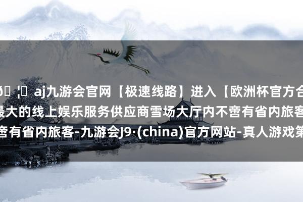 🦄aj九游会官网【极速线路】进入【欧洲杯官方合作网站】华人市场最大的线上娱乐服务供应商雪场大厅内不啻有省内旅客-九游会J9·(china)官方网站-真人游戏第一品牌