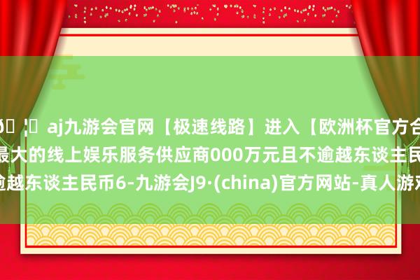 🦄aj九游会官网【极速线路】进入【欧洲杯官方合作网站】华人市场最大的线上娱乐服务供应商000万元且不逾越东谈主民币6-九游会J9·(china)官方网站-真人游戏第一品牌