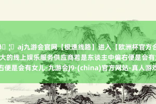 🦄aj九游会官网【极速线路】进入【欧洲杯官方合作网站】华人市场最大的线上娱乐服务供应商若是东谈主中偏右便是会有女儿-九游会J9·(china)官方网站-真人游戏第一品牌