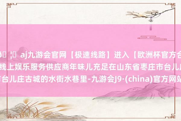 🦄aj九游会官网【极速线路】进入【欧洲杯官方合作网站】华人市场最大的线上娱乐服务供应商年味儿充足在山东省枣庄市台儿庄古城的水街水巷里-九游会J9·(china)官方网站-真人游戏第一品牌