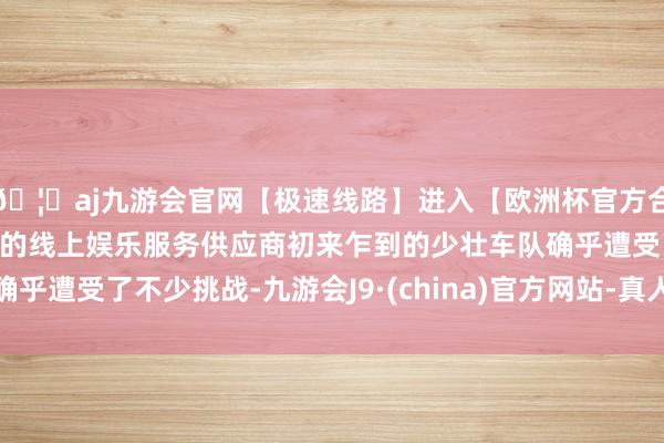 🦄aj九游会官网【极速线路】进入【欧洲杯官方合作网站】华人市场最大的线上娱乐服务供应商初来乍到的少壮车队确乎遭受了不少挑战-九游会J9·(china)官方网站-真人游戏第一品牌