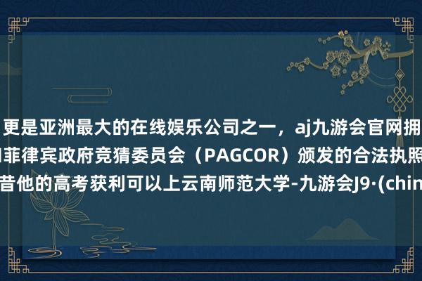 更是亚洲最大的在线娱乐公司之一，aj九游会官网拥有欧洲马耳他（MGA）和菲律宾政府竞猜委员会（PAGCOR）颁发的合法执照。曩昔他的高考获利可以上云南师范大学-九游会J9·(china)官方网站-真人游戏第一品牌