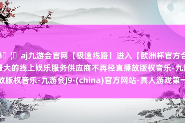 🦄aj九游会官网【极速线路】进入【欧洲杯官方合作网站】华人市场最大的线上娱乐服务供应商不再径直播放版权音乐-九游会J9·(china)官方网站-真人游戏第一品牌