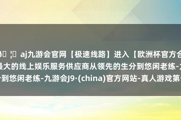 🦄aj九游会官网【极速线路】进入【欧洲杯官方合作网站】华人市场最大的线上娱乐服务供应商从领先的生分到悠闲老练-九游会J9·(china)官方网站-真人游戏第一品牌