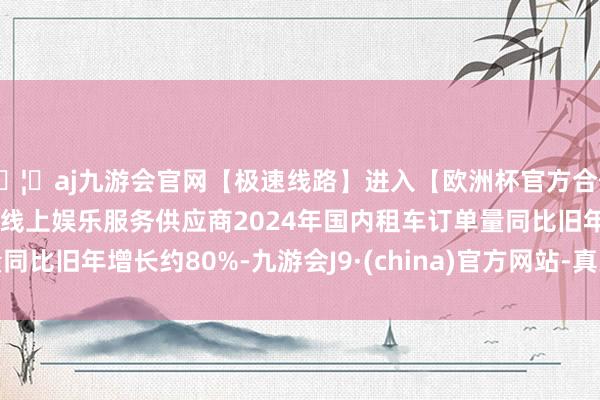 🦄aj九游会官网【极速线路】进入【欧洲杯官方合作网站】华人市场最大的线上娱乐服务供应商2024年国内租车订单量同比旧年增长约80%-九游会J9·(china)官方网站-真人游戏第一品牌