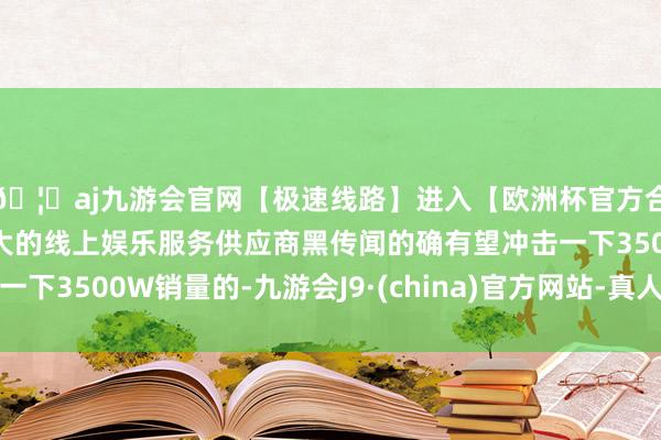 🦄aj九游会官网【极速线路】进入【欧洲杯官方合作网站】华人市场最大的线上娱乐服务供应商黑传闻的确有望冲击一下3500W销量的-九游会J9·(china)官方网站-真人游戏第一品牌