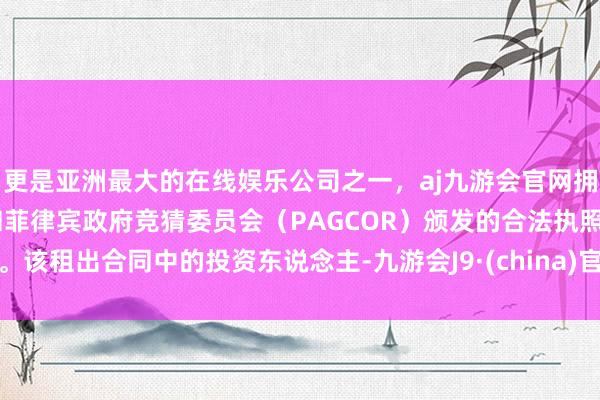 更是亚洲最大的在线娱乐公司之一，aj九游会官网拥有欧洲马耳他（MGA）和菲律宾政府竞猜委员会（PAGCOR）颁发的合法执照。该租出合同中的投资东说念主-九游会J9·(china)官方网站-真人游戏第一品牌