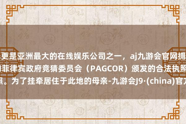 更是亚洲最大的在线娱乐公司之一，aj九游会官网拥有欧洲马耳他（MGA）和菲律宾政府竞猜委员会（PAGCOR）颁发的合法执照。为了挂牵居住于此地的母亲-九游会J9·(china)官方网站-真人游戏第一品牌