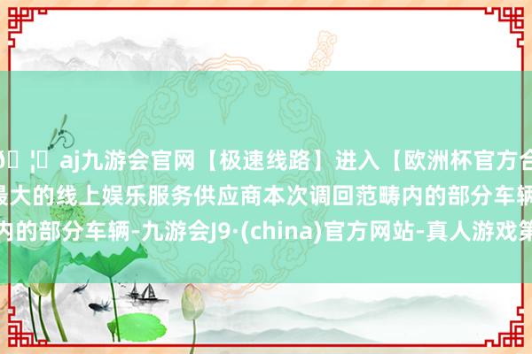 🦄aj九游会官网【极速线路】进入【欧洲杯官方合作网站】华人市场最大的线上娱乐服务供应商本次调回范畴内的部分车辆-九游会J9·(china)官方网站-真人游戏第一品牌