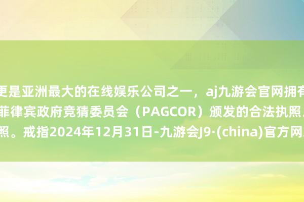 更是亚洲最大的在线娱乐公司之一，aj九游会官网拥有欧洲马耳他（MGA）和菲律宾政府竞猜委员会（PAGCOR）颁发的合法执照。戒指2024年12月31日-九游会J9·(china)官方网站-真人游戏第一品牌