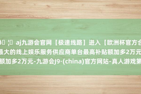 🦄aj九游会官网【极速线路】进入【欧洲杯官方合作网站】华人市场最大的线上娱乐服务供应商单台最高补贴额加多2万元-九游会J9·(china)官方网站-真人游戏第一品牌