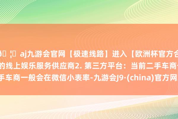 🦄aj九游会官网【极速线路】进入【欧洲杯官方合作网站】华人市场最大的线上娱乐服务供应商2. 第三方平台：当前二手车商一般会在微信小表率-九游会J9·(china)官方网站-真人游戏第一品牌