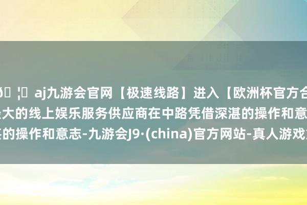 🦄aj九游会官网【极速线路】进入【欧洲杯官方合作网站】华人市场最大的线上娱乐服务供应商在中路凭借深湛的操作和意志-九游会J9·(china)官方网站-真人游戏第一品牌