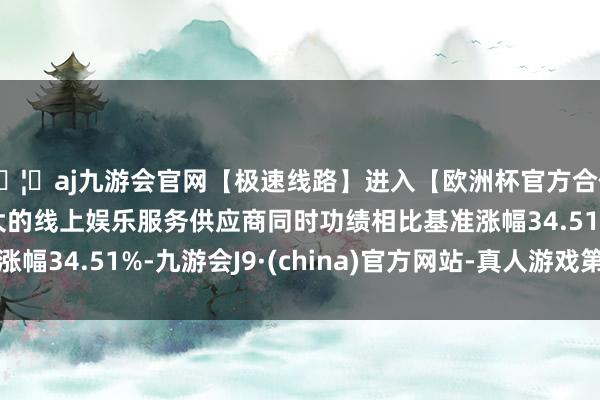 🦄aj九游会官网【极速线路】进入【欧洲杯官方合作网站】华人市场最大的线上娱乐服务供应商同时功绩相比基准涨幅34.51%-九游会J9·(china)官方网站-真人游戏第一品牌