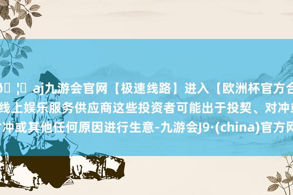 🦄aj九游会官网【极速线路】进入【欧洲杯官方合作网站】华人市场最大的线上娱乐服务供应商这些投资者可能出于投契、对冲或其他任何原因进行生意-九游会J9·(china)官方网站-真人游戏第一品牌