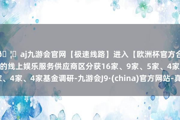 🦄aj九游会官网【极速线路】进入【欧洲杯官方合作网站】华人市场最大的线上娱乐服务供应商区分获16家、9家、5家、4家、4家基金调研-九游会J9·(china)官方网站-真人游戏第一品牌