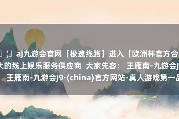 🦄aj九游会官网【极速线路】进入【欧洲杯官方合作网站】华人市场最大的线上娱乐服务供应商  大家先容： 王雁南-九游会J9·(china)官方网站-真人游戏第一品牌