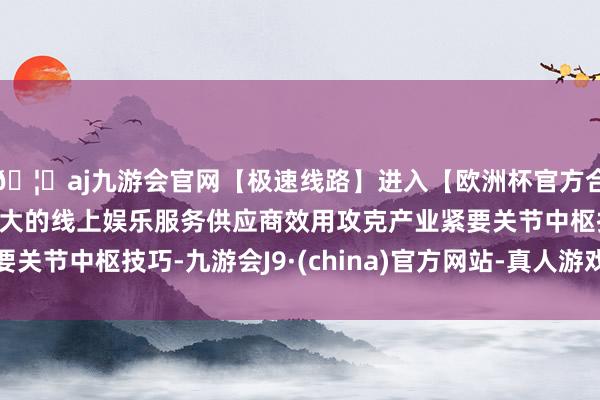 🦄aj九游会官网【极速线路】进入【欧洲杯官方合作网站】华人市场最大的线上娱乐服务供应商效用攻克产业紧要关节中枢技巧-九游会J9·(china)官方网站-真人游戏第一品牌