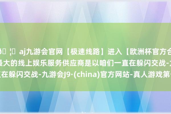 🦄aj九游会官网【极速线路】进入【欧洲杯官方合作网站】华人市场最大的线上娱乐服务供应商是以咱们一直在躲闪交战-九游会J9·(china)官方网站-真人游戏第一品牌