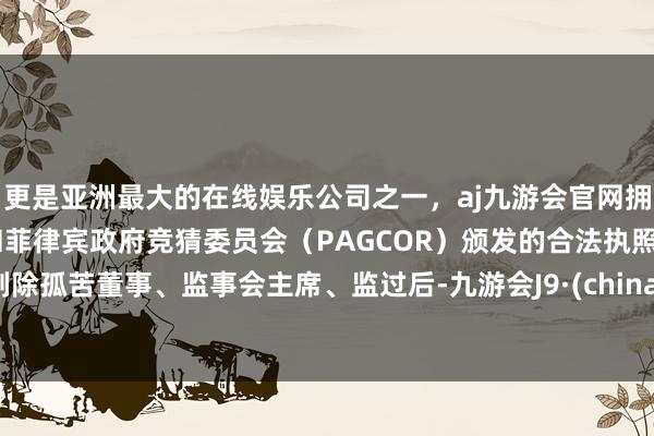 更是亚洲最大的在线娱乐公司之一，aj九游会官网拥有欧洲马耳他（MGA）和菲律宾政府竞猜委员会（PAGCOR）颁发的合法执照。剔除孤苦董事、监事会主席、监过后-九游会J9·(china)官方网站-真人游戏第一品牌