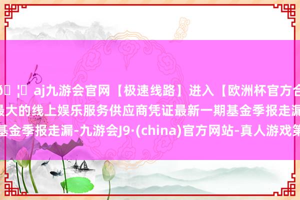 🦄aj九游会官网【极速线路】进入【欧洲杯官方合作网站】华人市场最大的线上娱乐服务供应商凭证最新一期基金季报走漏-九游会J9·(china)官方网站-真人游戏第一品牌