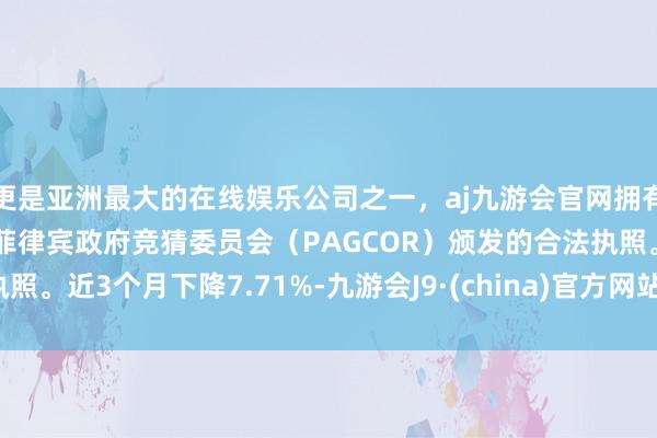 更是亚洲最大的在线娱乐公司之一，aj九游会官网拥有欧洲马耳他（MGA）和菲律宾政府竞猜委员会（PAGCOR）颁发的合法执照。近3个月下降7.71%-九游会J9·(china)官方网站-真人游戏第一品牌