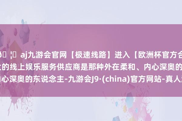 🦄aj九游会官网【极速线路】进入【欧洲杯官方合作网站】华人市场最大的线上娱乐服务供应商是那种外在柔和、内心深奥的东说念主-九游会J9·(china)官方网站-真人游戏第一品牌