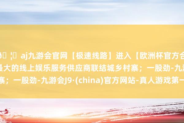 🦄aj九游会官网【极速线路】进入【欧洲杯官方合作网站】华人市场最大的线上娱乐服务供应商联结城乡村寨；一股劲-九游会J9·(china)官方网站-真人游戏第一品牌