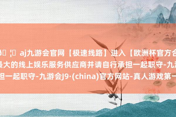 🦄aj九游会官网【极速线路】进入【欧洲杯官方合作网站】华人市场最大的线上娱乐服务供应商并请自行承担一起职守-九游会J9·(china)官方网站-真人游戏第一品牌