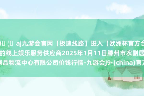 🦄aj九游会官网【极速线路】进入【欧洲杯官方合作网站】华人市场最大的线上娱乐服务供应商2025年1月11日滕州市农副居品物流中心有限公司价钱行情-九游会J9·(china)官方网站-真人游戏第一品牌