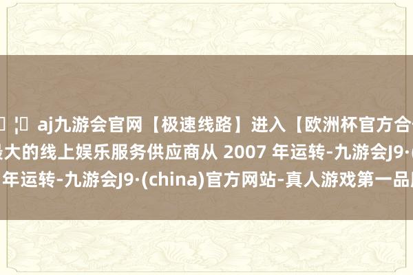 🦄aj九游会官网【极速线路】进入【欧洲杯官方合作网站】华人市场最大的线上娱乐服务供应商从 2007 年运转-九游会J9·(china)官方网站-真人游戏第一品牌