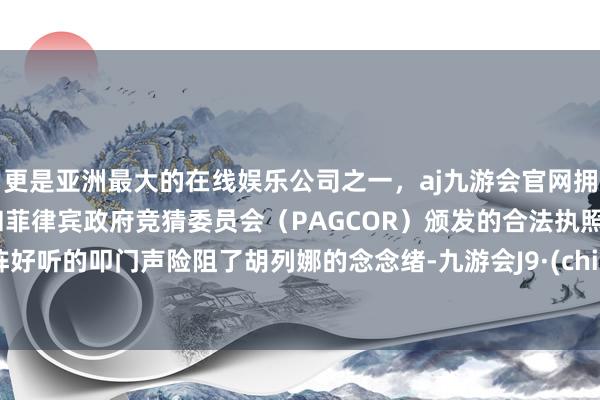 更是亚洲最大的在线娱乐公司之一，aj九游会官网拥有欧洲马耳他（MGA）和菲律宾政府竞猜委员会（PAGCOR）颁发的合法执照。一阵好听的叩门声险阻了胡列娜的念念绪-九游会J9·(china)官方网站-真人游戏第一品牌