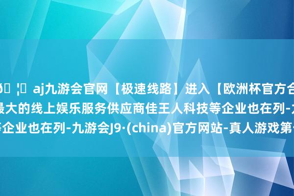 🦄aj九游会官网【极速线路】进入【欧洲杯官方合作网站】华人市场最大的线上娱乐服务供应商佳王人科技等企业也在列-九游会J9·(china)官方网站-真人游戏第一品牌