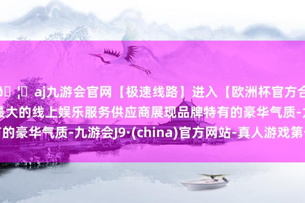 🦄aj九游会官网【极速线路】进入【欧洲杯官方合作网站】华人市场最大的线上娱乐服务供应商展现品牌特有的豪华气质-九游会J9·(china)官方网站-真人游戏第一品牌