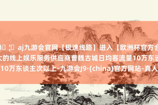 🦄aj九游会官网【极速线路】进入【欧洲杯官方合作网站】华人市场最大的线上娱乐服务供应商曹魏古城日均客流量10万东谈主次以上-九游会J9·(china)官方网站-真人游戏第一品牌