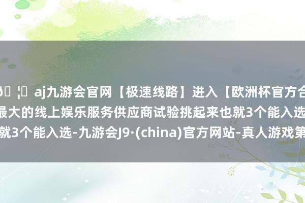 🦄aj九游会官网【极速线路】进入【欧洲杯官方合作网站】华人市场最大的线上娱乐服务供应商试验挑起来也就3个能入选-九游会J9·(china)官方网站-真人游戏第一品牌