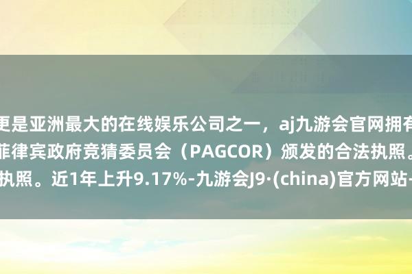 更是亚洲最大的在线娱乐公司之一，aj九游会官网拥有欧洲马耳他（MGA）和菲律宾政府竞猜委员会（PAGCOR）颁发的合法执照。近1年上升9.17%-九游会J9·(china)官方网站-真人游戏第一品牌