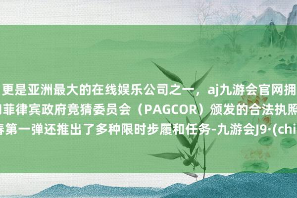 更是亚洲最大的在线娱乐公司之一，aj九游会官网拥有欧洲马耳他（MGA）和菲律宾政府竞猜委员会（PAGCOR）颁发的合法执照。新春第一弹还推出了多种限时步履和任务-九游会J9·(china)官方网站-真人游戏第一品牌