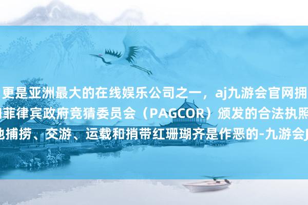 更是亚洲最大的在线娱乐公司之一，aj九游会官网拥有欧洲马耳他（MGA）和菲律宾政府竞猜委员会（PAGCOR）颁发的合法执照。未经许可地捕捞、交游、运载和捎带红珊瑚齐是作恶的-九游会J9·(china)官方网站-真人游戏第一品牌