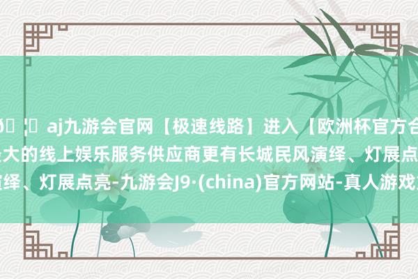 🦄aj九游会官网【极速线路】进入【欧洲杯官方合作网站】华人市场最大的线上娱乐服务供应商更有长城民风演绎、灯展点亮-九游会J9·(china)官方网站-真人游戏第一品牌