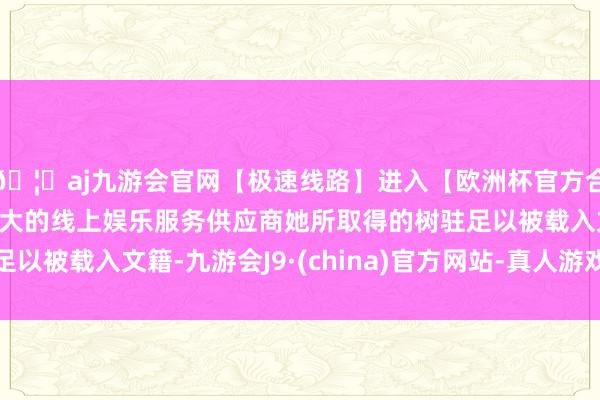 🦄aj九游会官网【极速线路】进入【欧洲杯官方合作网站】华人市场最大的线上娱乐服务供应商她所取得的树驻足以被载入文籍-九游会J9·(china)官方网站-真人游戏第一品牌