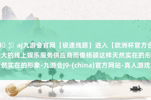 🦄aj九游会官网【极速线路】进入【欧洲杯官方合作网站】华人市场最大的线上娱乐服务供应商而像杨颖这样天然实在的形象-九游会J9·(china)官方网站-真人游戏第一品牌