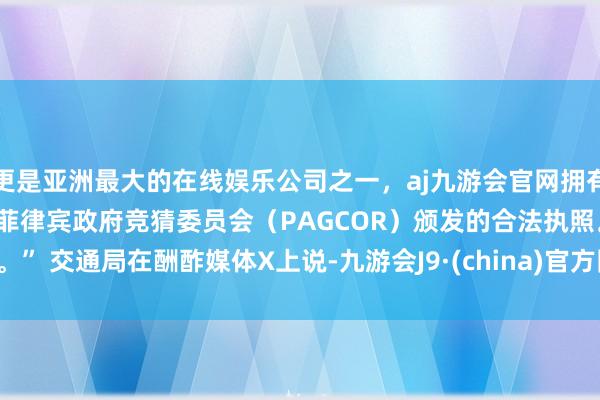 更是亚洲最大的在线娱乐公司之一，aj九游会官网拥有欧洲马耳他（MGA）和菲律宾政府竞猜委员会（PAGCOR）颁发的合法执照。” 　　交通局在酬酢媒体X上说-九游会J9·(china)官方网站-真人游戏第一品牌